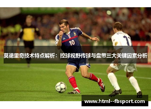 莫德里奇技术特点解析：控球视野传球与盘带三大关键因素分析