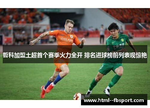 哲科加盟土超首个赛季火力全开 排名进球榜前列表现惊艳 哲科加盟土超首个赛季火力全开 排名进球榜前列表现惊艳