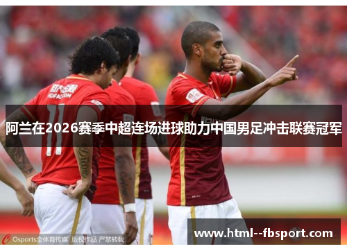 阿兰在2026赛季中超连场进球助力中国男足冲击联赛冠军 阿兰在2026赛季中超连场进球助力中国男足冲击联赛冠军